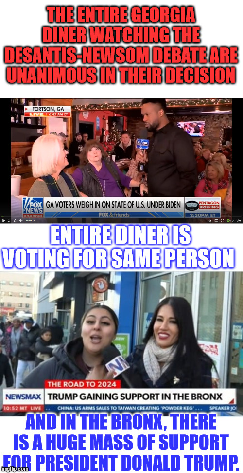 This is why they're so desperate to stop Trump from running for President... | THE ENTIRE GEORGIA DINER WATCHING THE DESANTIS-NEWSOM DEBATE ARE UNANIMOUS IN THEIR DECISION; ENTIRE DINER IS VOTING FOR SAME PERSON; AND IN THE BRONX, THERE IS A HUGE MASS OF SUPPORT FOR PRESIDENT DONALD TRUMP. | image tagged in crooked,biden,admin,doj,fbi,mainstream media | made w/ Imgflip meme maker