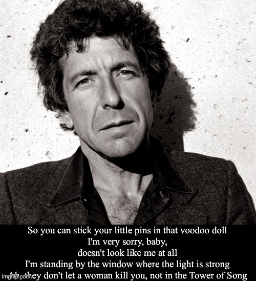Tower of Song | So you can stick your little pins in that voodoo doll
I'm very sorry, baby, doesn't look like me at all
I'm standing by the window where the light is strong
Ah, they don't let a woman kill you, not in the Tower of Song | image tagged in i love leonard cohen | made w/ Imgflip meme maker