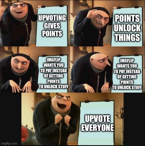 Upvotes For Everyone! | UPVOTING GIVES POINTS; POINTS UNLOCK THINGS; IMGFLIP WANTS YOU TO PAY INSTEAD OF GETTING POINTS TO UNLOCK STUFF; IMGFLIP WANTS YOU TO PAY INSTEAD OF GETTING POINTS TO UNLOCK STUFF; UPVOTE EVERYONE | image tagged in 5 panel gru meme | made w/ Imgflip meme maker