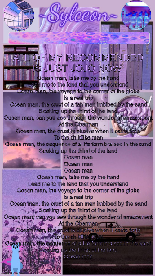 sylc's moodboard announcement | ALL OF MY RECOMMENDED IS JUST JOJO NOW; Ocean man, take me by the hand
Lead me to the land that you understand
Ocean man, the voyage to the corner of the globe
Is a real trip
Ocean man, the crust of a tan man imbibed by the sand
Soaking up the thirst of the land
Ocean man, can you see through the wonder of amazement
At the Oberman
Ocean man, the crust is elusive when it casts forth
To the childlike man
Ocean man, the sequence of a life form braised in the sand
Soaking up the thirst of the land
Ocean man
Ocean man
Ocean man
Ocean man, take me by the hand
Lead me to the land that you understand
Ocean man, the voyage to the corner of the globe
Is a real trip
Ocean man, the crust of a tan man imbibed by the sand
Soaking up the thirst of the land
Ocean man, can you see through the wonder of amazement
At the Oberman
Ocean man, the crust is elusive when it casts forth
To the childlike man
Ocean man, the sequence of a life form braised in the sand
Soaking up the thirst of the land
Ocean man | image tagged in sylc's moodboard announcement | made w/ Imgflip meme maker