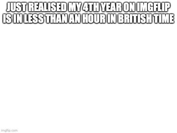 JUST REALISED MY 4TH YEAR ON IMGFLIP IS IN LESS THAN AN HOUR IN BRITISH TIME | made w/ Imgflip meme maker
