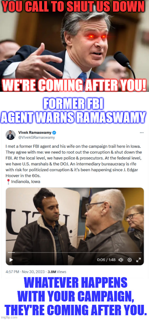 If your call to shut down the FBI gets national attention... they're coming for you... | YOU CALL TO SHUT US DOWN; WE'RE COMING AFTER YOU! FORMER FBI AGENT WARNS RAMASWAMY; WHATEVER HAPPENS WITH YOUR CAMPAIGN, THEY'RE COMING AFTER YOU. | image tagged in chris wray fbi,crooked,fbi,i did nazi that coming | made w/ Imgflip meme maker