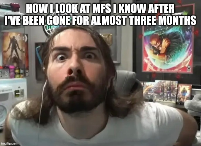 Moist stare | HOW I LOOK AT MFS I KNOW AFTER I'VE BEEN GONE FOR ALMOST THREE MONTHS | image tagged in moist stare | made w/ Imgflip meme maker