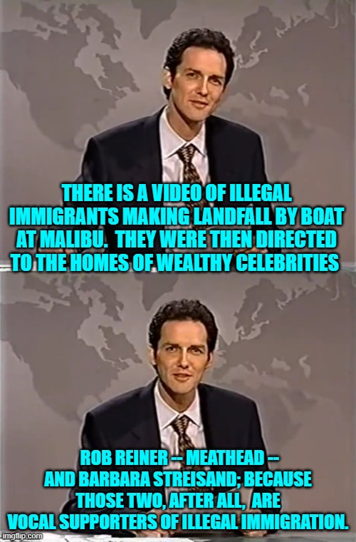 Spread the leftist miseries. | THERE IS A VIDEO OF ILLEGAL IMMIGRANTS MAKING LANDFALL BY BOAT AT MALIBU.  THEY WERE THEN DIRECTED TO THE HOMES OF WEALTHY CELEBRITIES; ROB REINER -- MEATHEAD -- AND BARBARA STREISAND; BECAUSE THOSE TWO, AFTER ALL,  ARE VOCAL SUPPORTERS OF ILLEGAL IMMIGRATION. | image tagged in weekend update with norm | made w/ Imgflip meme maker