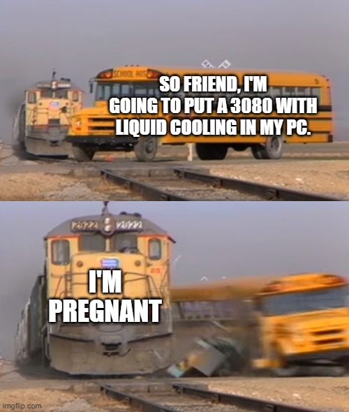 A train hitting a school bus | SO FRIEND, I'M GOING TO PUT A 3080 WITH LIQUID COOLING IN MY PC. I'M PREGNANT | image tagged in a train hitting a school bus | made w/ Imgflip meme maker