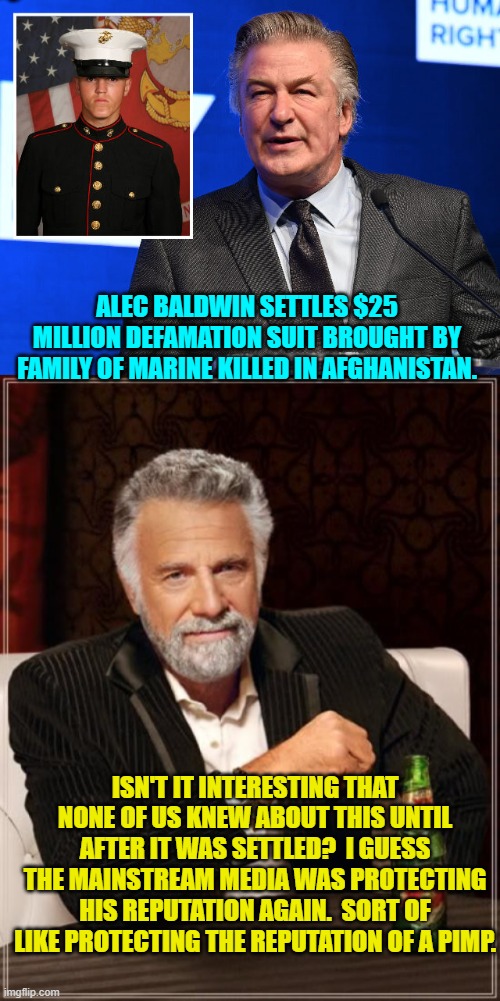 So it goes. | ALEC BALDWIN SETTLES $25 MILLION DEFAMATION SUIT BROUGHT BY FAMILY OF MARINE KILLED IN AFGHANISTAN. ISN'T IT INTERESTING THAT NONE OF US KNEW ABOUT THIS UNTIL AFTER IT WAS SETTLED?  I GUESS THE MAINSTREAM MEDIA WAS PROTECTING HIS REPUTATION AGAIN.  SORT OF LIKE PROTECTING THE REPUTATION OF A PIMP. | image tagged in yep | made w/ Imgflip meme maker
