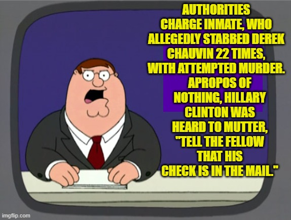 Gotta give the devil his due . . . or else. | AUTHORITIES CHARGE INMATE, WHO ALLEGEDLY STABBED DEREK CHAUVIN 22 TIMES, WITH ATTEMPTED MURDER. APROPOS OF NOTHING, HILLARY CLINTON WAS HEARD TO MUTTER, "TELL THE FELLOW THAT HIS CHECK IS IN THE MAIL." | image tagged in peter griffin news | made w/ Imgflip meme maker