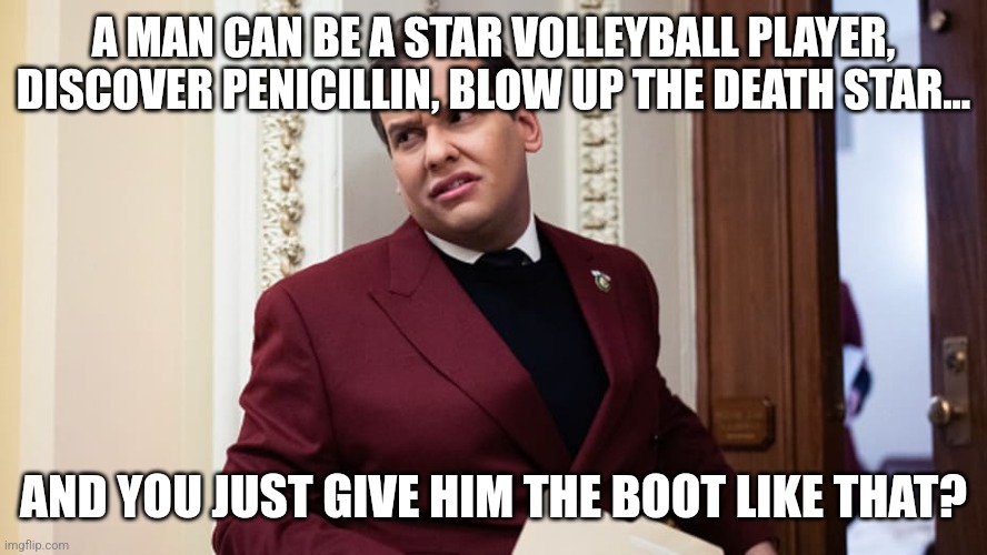 Bye George | A MAN CAN BE A STAR VOLLEYBALL PLAYER, DISCOVER PENICILLIN, BLOW UP THE DEATH STAR... AND YOU JUST GIVE HIM THE BOOT LIKE THAT? | image tagged in george santos,congress,politics | made w/ Imgflip meme maker