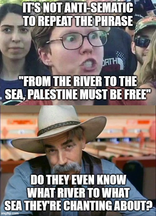 IT'S NOT ANTI-SEMATIC TO REPEAT THE PHRASE; "FROM THE RIVER TO THE SEA, PALESTINE MUST BE FREE"; DO THEY EVEN KNOW WHAT RIVER TO WHAT SEA THEY'RE CHANTING ABOUT? | image tagged in triggered liberal,sam elliott special kind of stupid | made w/ Imgflip meme maker