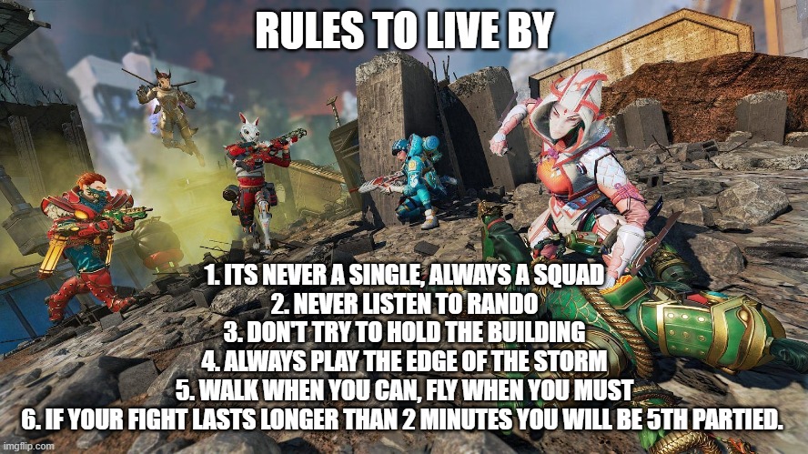 Apex rules to live by | RULES TO LIVE BY; 1. ITS NEVER A SINGLE, ALWAYS A SQUAD
2. NEVER LISTEN TO RANDO
3. DON'T TRY TO HOLD THE BUILDING
4. ALWAYS PLAY THE EDGE OF THE STORM
5. WALK WHEN YOU CAN, FLY WHEN YOU MUST
6. IF YOUR FIGHT LASTS LONGER THAN 2 MINUTES YOU WILL BE 5TH PARTIED. | image tagged in apex legends | made w/ Imgflip meme maker