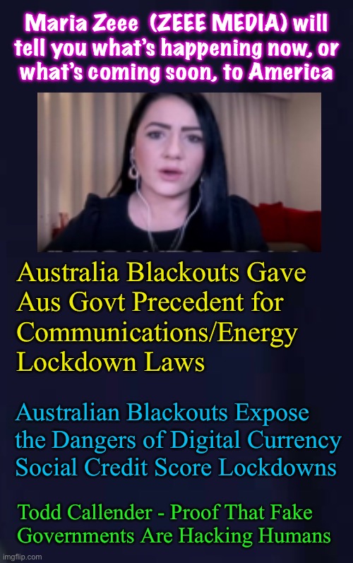 Cool Accent, Too | Maria Zeee  (ZEEE MEDIA) will
tell you what’s happening now, or
what’s coming soon, to America; Australia Blackouts Gave
Aus Govt Precedent for
Communications/Energy
Lockdown Laws; Australian Blackouts Expose
the Dangers of Digital Currency
Social Credit Score Lockdowns; Todd Callender - Proof That Fake
Governments Are Hacking Humans | image tagged in memes,current events,globalist leftists run amok,dems r the team of evil darkness,change teams now,fjb voters | made w/ Imgflip meme maker
