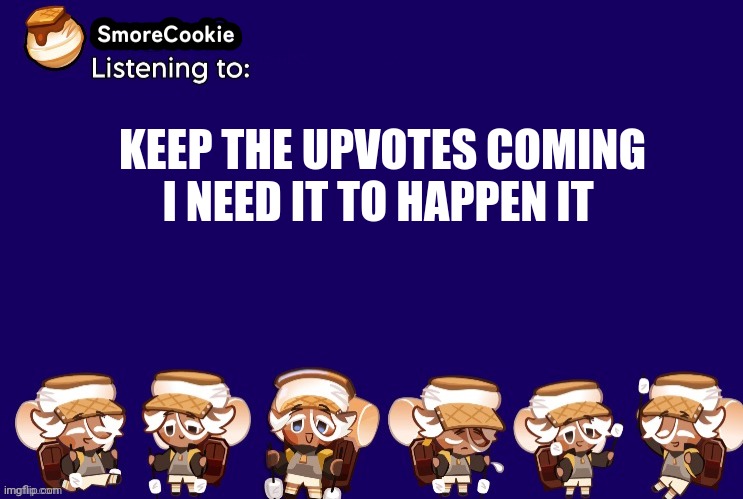 SmoreCookie announcement template v2 (thanks Banditos) | KEEP THE UPVOTES COMING I NEED IT TO HAPPEN IT | image tagged in smorecookie announcement template v2 thanks banditos | made w/ Imgflip meme maker