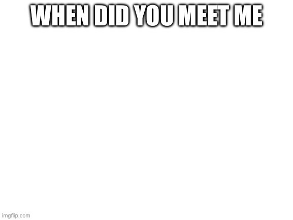 When did you meet me | image tagged in blank white template | made w/ Imgflip meme maker