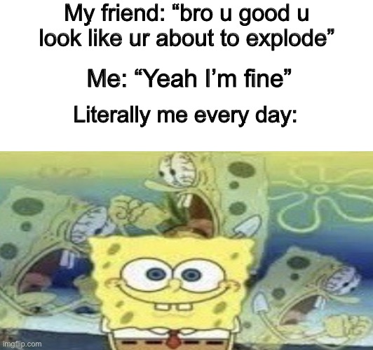 I’m fine :) | My friend: “bro u good u look like ur about to explode”; Me: “Yeah I’m fine”; Literally me every day: | image tagged in spongebob screaming inside | made w/ Imgflip meme maker