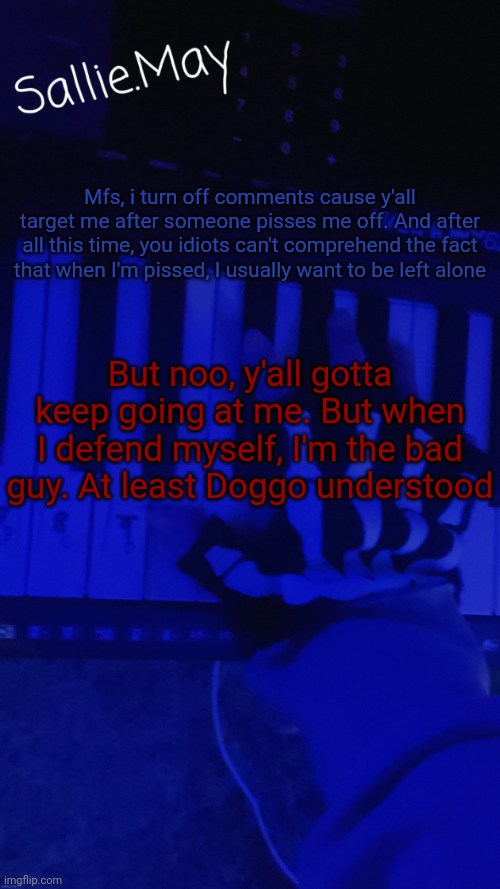 Sallie's temp by hannibal | Mfs, i turn off comments cause y'all target me after someone pisses me off. And after all this time, you idiots can't comprehend the fact that when I'm pissed, I usually want to be left alone; But noo, y'all gotta keep going at me. But when I defend myself, I'm the bad guy. At least Doggo understood | image tagged in sallie's temp by hannibal | made w/ Imgflip meme maker