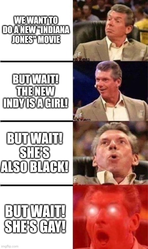 A typical day at Disney | WE WANT TO DO A NEW "INDIANA JONES" MOVIE; BUT WAIT! THE NEW INDY IS A GIRL! BUT WAIT! SHE'S ALSO BLACK! BUT WAIT! SHE'S GAY! | image tagged in vince mcmahon reaction w/glowing eyes | made w/ Imgflip meme maker