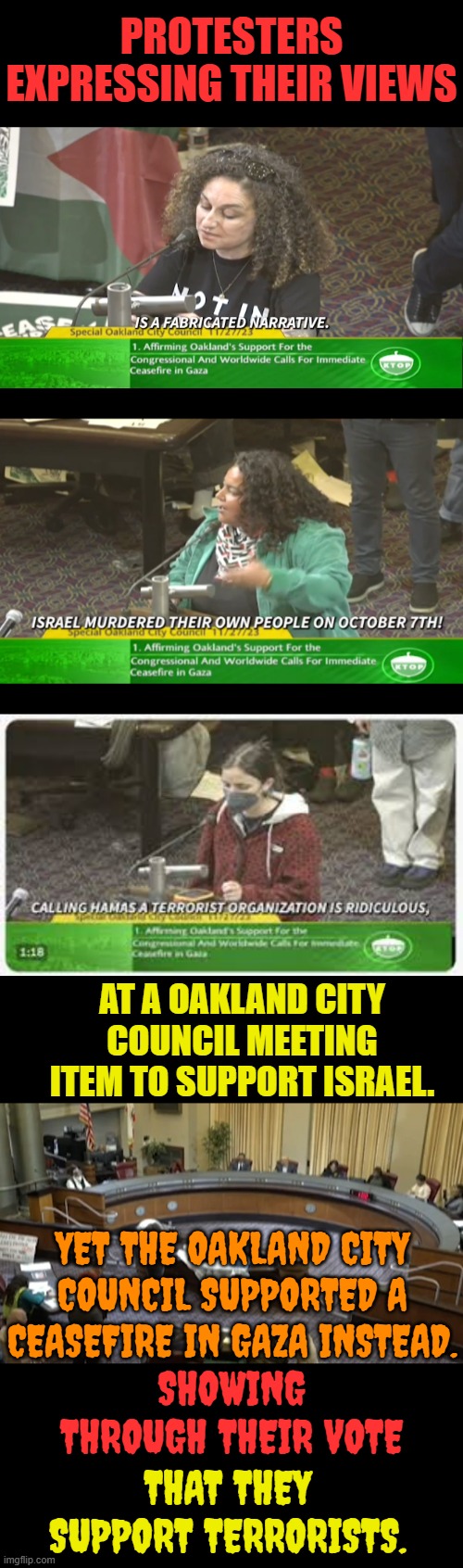 Here We Go | PROTESTERS EXPRESSING THEIR VIEWS; AT A OAKLAND CITY COUNCIL MEETING ITEM TO SUPPORT ISRAEL. YET THE OAKLAND CITY COUNCIL SUPPORTED A CEASEFIRE IN GAZA INSTEAD. SHOWING THROUGH THEIR VOTE; THAT THEY SUPPORT TERRORISTS. | image tagged in memes,politics,california,vote,support,terrorists | made w/ Imgflip meme maker