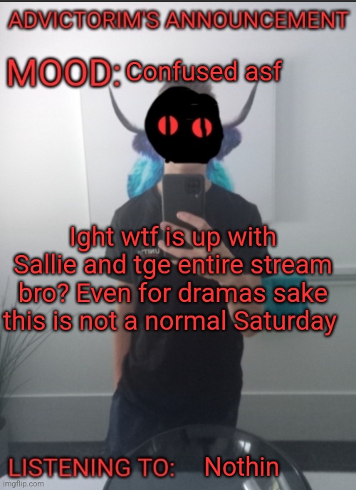 Advictorim announcement temp | Confused asf; Ight wtf is up with Sallie and tge entire stream bro? Even for dramas sake this is not a normal Saturday; Nothin | image tagged in advictorim announcement temp | made w/ Imgflip meme maker
