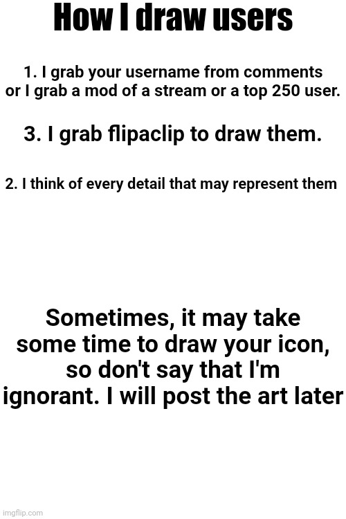 How I draw | How I draw users; 1. I grab your username from comments or I grab a mod of a stream or a top 250 user. 3. I grab flipaclip to draw them. 2. I think of every detail that may represent them; Sometimes, it may take some time to draw your icon, so don't say that I'm ignorant. I will post the art later | image tagged in memes,funny | made w/ Imgflip meme maker