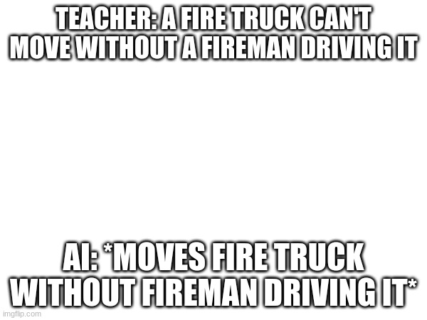yes makes sense because of my recent ai video | TEACHER: A FIRE TRUCK CAN'T MOVE WITHOUT A FIREMAN DRIVING IT; AI: *MOVES FIRE TRUCK WITHOUT FIREMAN DRIVING IT* | image tagged in memes,funny,so true memes | made w/ Imgflip meme maker