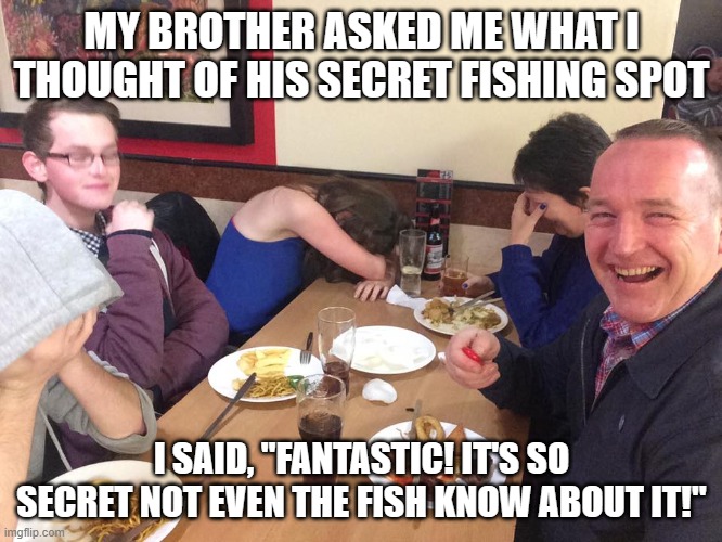 Dad Joke Meme | MY BROTHER ASKED ME WHAT I THOUGHT OF HIS SECRET FISHING SPOT; I SAID, "FANTASTIC! IT'S SO SECRET NOT EVEN THE FISH KNOW ABOUT IT!" | image tagged in dad joke meme | made w/ Imgflip meme maker