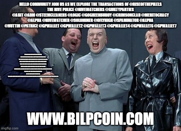 Laughing Villains Meme | HELLO COMMUNITY JOIN US AS WE EXPLORE THE TRANSACTIONS OF @RISEOFTHEPIXELS
THE HIVE POLICE @HIVEWATCHERS @GUILTYPARTIES @ABIT @ADM @STEEMCLEANERS @LOGIC @GOGREENBUDDY @CRIMSONCLAD @MERITOCRACY @ALPHA @HIVEWATCHER @SOLOMINER @OFLYHIGH @SPAMINATOR @ALPHA @NUTTIN @PATRICE @GPWALLET @GPWALLET2 @GPWALLET3 @GPWALLET4 @GPWALLET6 @GPWALLET7; AT BILPCOIN WE FIGHT FOR FREEDOM WE FIGHT FOR THOSE WHO CAN'T FIGHT WE FIGHT FOR THE TRUTH WE WILL NOT BE BULLIED BY A BUNCH OF CLOWNS WHO SCAM THEIR OWN FRIENDS AND PEOPLE WHO TRUST THEM THE HIVE POLICE ARE WREAKING HIVE BY ABUSING THEIR POWER WHILE FARMING THE SHIT OUT OF HIVE
DOWNVOTES ON HIVE ARE USED TO SCARE PEOPLE AWAY AND SILENCE THE TRUTH
WE WILL NOT RUN FROM DOWNVOTES AS WE HAVE DONE NO WRONG
THE ONES WITH THE MOST POWER ARE THE BIGGEST ABUSERS ON HIVE TRANSACTIONS DON'T LIE PEOPLE DO; WWW.BILPCOIN.COM | image tagged in memes,laughing villains | made w/ Imgflip meme maker