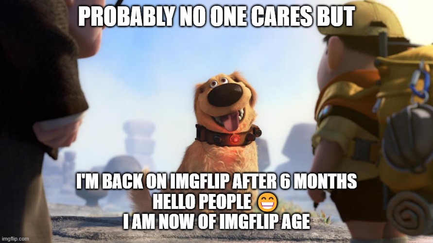 Probably no one cares but yay I have returned | PROBABLY NO ONE CARES BUT; I'M BACK ON IMGFLIP AFTER 6 MONTHS
HELLO PEOPLE 😁
I AM NOW OF IMGFLIP AGE | image tagged in hi there,i'm back,hello there,thats why im here,yay,hello | made w/ Imgflip meme maker