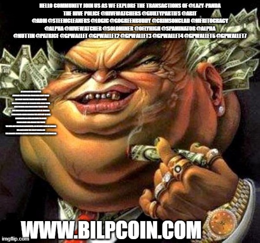 capitalist criminal pig | HELLO COMMUNITY JOIN US AS WE EXPLORE THE TRANSACTIONS OF @LAZY-PANDA
THE HIVE POLICE @HIVEWATCHERS @GUILTYPARTIES @ABIT @ADM @STEEMCLEANERS @LOGIC @GOGREENBUDDY @CRIMSONCLAD @MERITOCRACY @ALPHA @HIVEWATCHER @SOLOMINER @OFLYHIGH @SPAMINATOR @ALPHA @NUTTIN @PATRICE @GPWALLET @GPWALLET2 @GPWALLET3 @GPWALLET4 @GPWALLET6 @GPWALLET7; AT BILPCOIN WE FIGHT FOR FREEDOM WE FIGHT FOR THOSE WHO CAN'T FIGHT WE FIGHT FOR THE TRUTH WE WILL NOT BE BULLIED BY A BUNCH OF CLOWNS WHO SCAM THEIR OWN FRIENDS AND PEOPLE WHO TRUST THEM THE HIVE POLICE ARE WREAKING HIVE BY ABUSING THEIR POWER WHILE FARMING THE SHIT OUT OF HIVE
DOWNVOTES ON HIVE ARE USED TO SCARE PEOPLE AWAY AND SILENCE THE TRUTH
WE WILL NOT RUN FROM DOWNVOTES AS WE HAVE DONE NO WRONG
THE ONES WITH THE MOST POWER ARE THE BIGGEST ABUSERS ON HIVE TRANSACTIONS DON'T LIE PEOPLE DO; WWW.BILPCOIN.COM | image tagged in capitalist criminal pig | made w/ Imgflip meme maker