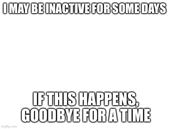 I MAY BE INACTIVE FOR SOME DAYS; IF THIS HAPPENS, GOODBYE FOR A TIME | image tagged in announcement | made w/ Imgflip meme maker
