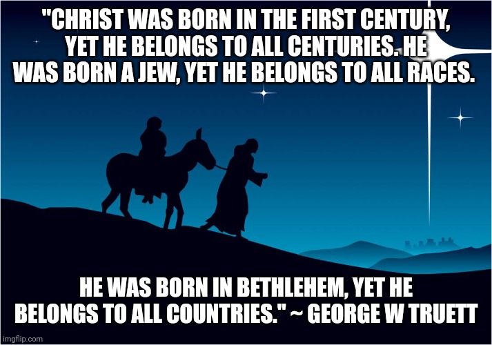 Mary and Joseph | "CHRIST WAS BORN IN THE FIRST CENTURY, YET HE BELONGS TO ALL CENTURIES. HE WAS BORN A JEW, YET HE BELONGS TO ALL RACES. HE WAS BORN IN BETHLEHEM, YET HE BELONGS TO ALL COUNTRIES." ~ GEORGE W TRUETT | image tagged in mary and joseph | made w/ Imgflip meme maker