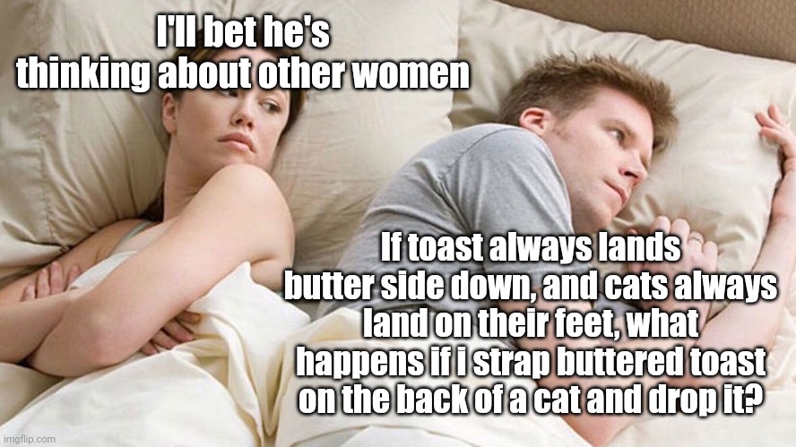 Couple He must be thinking about X | I'll bet he's thinking about other women; If toast always lands butter side down, and cats always land on their feet, what happens if i strap buttered toast on the back of a cat and drop it? | image tagged in couple he must be thinking about x | made w/ Imgflip meme maker
