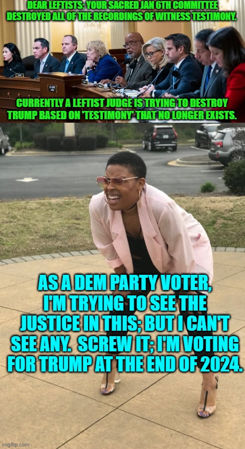 As the nation decided to switch back from leftist 'just-us' to Rule of Law Justice. | DEAR LEFTISTS: YOUR SACRED JAN 6TH COMMITTEE DESTROYED ALL OF THE RECORDINGS OF WITNESS TESTIMONY. CURRENTLY A LEFTIST JUDGE IS TRYING TO DESTROY TRUMP BASED ON 'TESTIMONY' THAT NO LONGER EXISTS. AS A DEM PARTY VOTER, I'M TRYING TO SEE THE JUSTICE IN THIS; BUT I CAN'T SEE ANY.  SCREW IT; I'M VOTING FOR TRUMP AT THE END OF 2024. | image tagged in yep | made w/ Imgflip meme maker