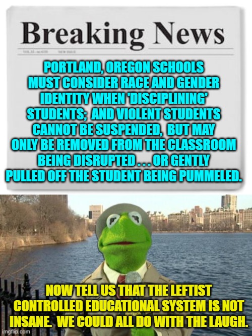 Do leftists even realize how insane their policies have become? | PORTLAND, OREGON SCHOOLS MUST CONSIDER RACE AND GENDER IDENTITY WHEN 'DISCIPLINING' STUDENTS;  AND VIOLENT STUDENTS CANNOT BE SUSPENDED,  BUT MAY ONLY BE REMOVED FROM THE CLASSROOM BEING DISRUPTED . . . OR GENTLY PULLED OFF THE STUDENT BEING PUMMELED. NOW TELL US THAT THE LEFTIST CONTROLLED EDUCATIONAL SYSTEM IS NOT INSANE.  WE COULD ALL DO WITH THE LAUGH. | image tagged in breaking news | made w/ Imgflip meme maker