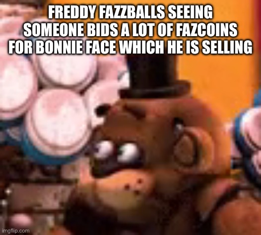 freddy is scared | FREDDY FAZZBALLS SEEING SOMEONE BIDS A LOT OF FAZCOINS FOR BONNIE FACE WHICH HE IS SELLING | image tagged in freddy is scared | made w/ Imgflip meme maker