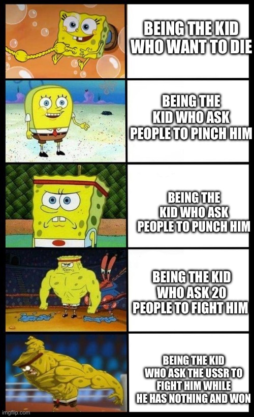 Evelution saga of life | BEING THE KID WHO WANT TO DIE; BEING THE KID WHO ASK PEOPLE TO PINCH HIM; BEING THE KID WHO ASK PEOPLE TO PUNCH HIM; BEING THE KID WHO ASK 20 PEOPLE TO FIGHT HIM; BEING THE KID WHO ASK THE USSR TO FIGHT HIM WHILE HE HAS NOTHING AND WON | image tagged in sponge bob meme | made w/ Imgflip meme maker