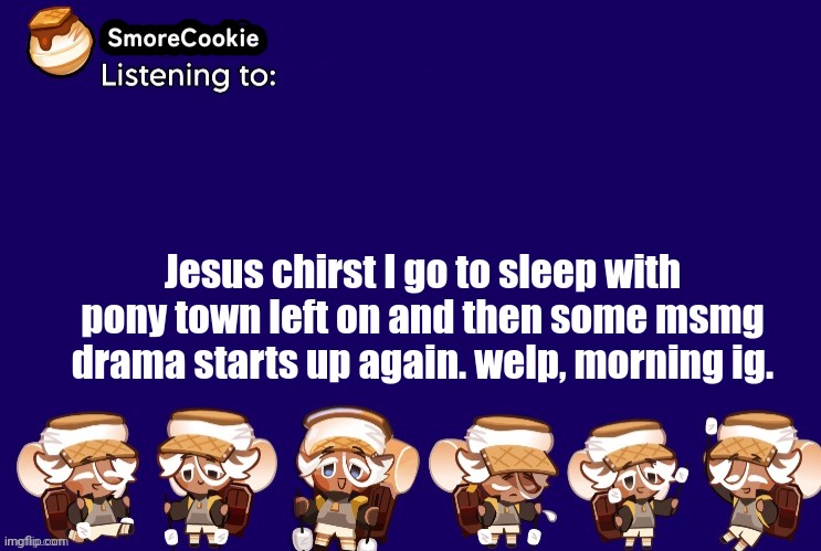 SmoreCookie announcement template v2 (thanks Banditos) | Jesus chirst I go to sleep with pony town left on and then some msmg drama starts up again. welp, morning ig. | image tagged in smorecookie announcement template v2 thanks banditos | made w/ Imgflip meme maker