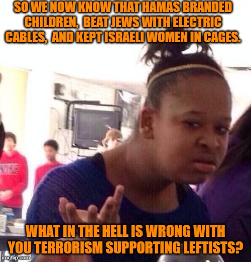 Seriously leftists . . . what in the hell is your major mental malfunction? | SO WE NOW KNOW THAT HAMAS BRANDED CHILDREN,  BEAT JEWS WITH ELECTRIC CABLES,  AND KEPT ISRAELI WOMEN IN CAGES. WHAT IN THE HELL IS WRONG WITH YOU TERRORISM SUPPORTING LEFTISTS? | image tagged in black girl wat | made w/ Imgflip meme maker