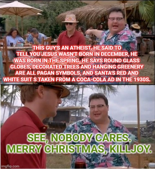 See Nobody Cares | THIS GUY'S AN ATHEIST. HE SAID TO TELL YOU JESUS WASN'T BORN IN DECEMBER, HE WAS BORN IN THE SPRING. HE SAYS ROUND GLASS GLOBES, DECORATED TREES AND HANGING GREENERY ARE ALL PAGAN SYMBOLS, AND SANTA'S RED AND WHITE SUIT S TAKEN FROM A COCA-COLA AD IN THE 1930S. SEE, NOBODY CARES. MERRY CHRISTMAS, KILLJOY. | image tagged in memes,see nobody cares | made w/ Imgflip meme maker
