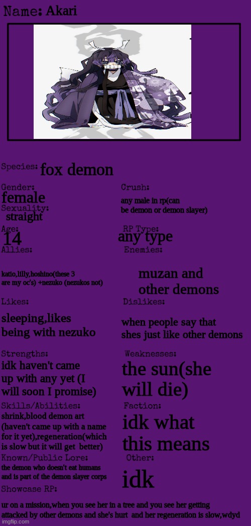 woke up early this morning and wanted to make this so yea | Akari; fox demon; female; any male in rp(can be demon or demon slayer); straight; any type; 14; katio,lilly,hoshino(these 3 are my oc's) +nezuko (nezukos not); muzan and other demons; sleeping,likes being with nezuko; when people say that shes just like other demons; the sun(she will die); idk haven't came up with any yet (I will soon I promise); shrink,blood demon art (haven't came up with a name for it yet),regeneration(which is slow but it will get  better); idk what this means; the demon who doesn't eat humans and is part of the demon slayer corps; idk; ur on a mission,when you see her in a tree and you see her getting attacked by other demons and she's hurt  and her regeneration is slow,wdyd | image tagged in new oc showcase for rp stream | made w/ Imgflip meme maker