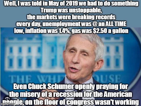 After all, they had to do something | Well, I was told in May of 2019 we had to do something
Trump was unstoppable, the markets were breaking records every day, unemployment was @ an ALL TIME low, inflation was 1.4%, gas was $2.50 a gallon; Even Chuck Schumer openly praying for the misery of a recession for the American people, on the floor of congress wasn't working | image tagged in fauci causing covid meme | made w/ Imgflip meme maker