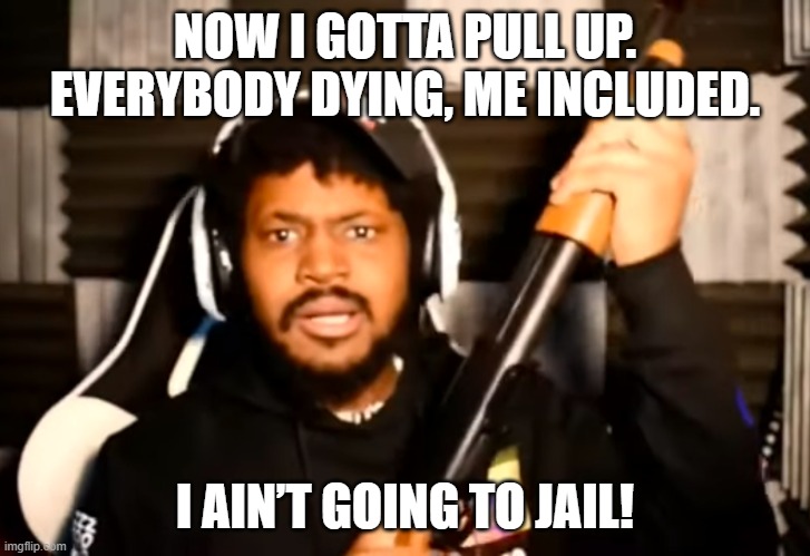 coryxkenshin shotgun | NOW I GOTTA PULL UP. EVERYBODY DYING, ME INCLUDED. I AIN’T GOING TO JAIL! | image tagged in coryxkenshin shotgun | made w/ Imgflip meme maker