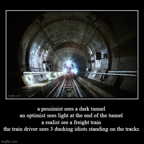 which one are you? | a pessimist sees a dark tunnel
an optimist sees light at the end of the tunnel
a realist see a freight train
the train driver sees 3 ducking | image tagged in funny,demotivationals,train,light at the end of tunnel | made w/ Imgflip demotivational maker