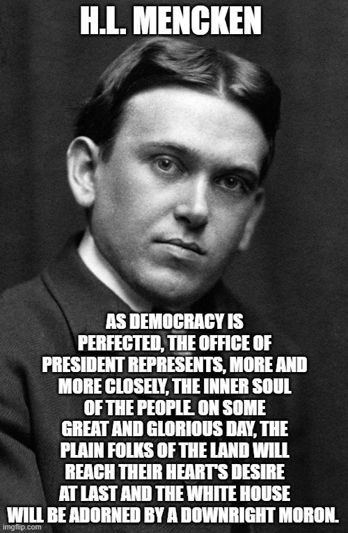 H.L. MENCKEN; AS DEMOCRACY IS PERFECTED, THE OFFICE OF PRESIDENT REPRESENTS, MORE AND MORE CLOSELY, THE INNER SOUL OF THE PEOPLE. ON SOME GREAT AND GLORIOUS DAY, THE PLAIN FOLKS OF THE LAND WILL REACH THEIR HEART'S DESIRE AT LAST AND THE WHITE HOUSE WILL BE ADORNED BY A DOWNRIGHT MORON. | made w/ Imgflip meme maker