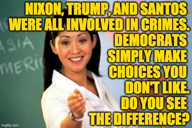 Unhelpful High School Teacher Meme | NIXON, TRUMP, AND SANTOS 
WERE ALL INVOLVED IN CRIMES.
DEMOCRATS 
SIMPLY MAKE 
CHOICES YOU 
DON'T LIKE.
DO YOU SEE 
THE DIFFERENCE? | image tagged in memes,unhelpful high school teacher | made w/ Imgflip meme maker