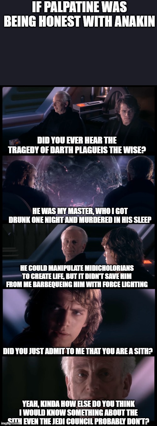 Sidious Confession | IF PALPATINE WAS BEING HONEST WITH ANAKIN; DID YOU EVER HEAR THE TRAGEDY OF DARTH PLAGUEIS THE WISE? HE WAS MY MASTER, WHO I GOT DRUNK ONE NIGHT AND MURDERED IN HIS SLEEP; HE COULD MANIPULATE MIDICHOLORIANS TO CREATE LIFE, BUT IT DIDN'T SAVE HIM FROM ME BARBEQUEING HIM WITH FORCE LIGHTING; DID YOU JUST ADMIT TO ME THAT YOU ARE A SITH? YEAH, KINDA HOW ELSE DO YOU THINK I WOULD KNOW SOMETHING ABOUT THE SITH EVEN THE JEDI COUNCIL PROBABLY DON'T? | image tagged in have you heard the tragedy of darth plagueis the wise,anakin skywalker,palpatine,palpatine ironic,darth sidious | made w/ Imgflip meme maker