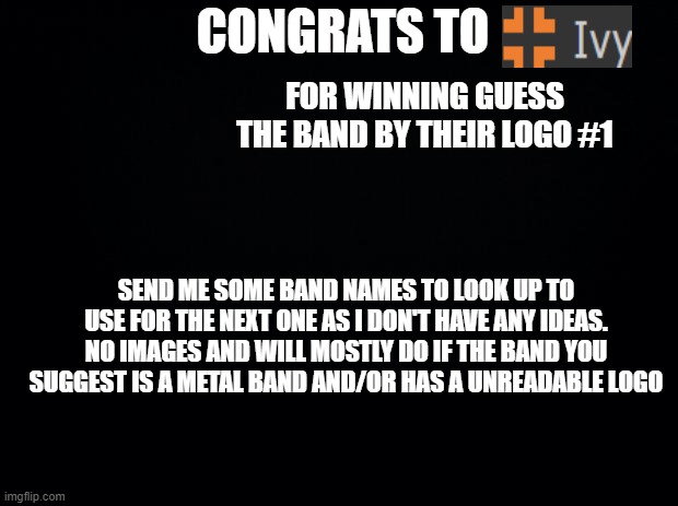 Black background | CONGRATS TO; FOR WINNING GUESS THE BAND BY THEIR LOGO #1; SEND ME SOME BAND NAMES TO LOOK UP TO USE FOR THE NEXT ONE AS I DON'T HAVE ANY IDEAS.
NO IMAGES AND WILL MOSTLY DO IF THE BAND YOU SUGGEST IS A METAL BAND AND/OR HAS A UNREADABLE LOGO | image tagged in black background | made w/ Imgflip meme maker