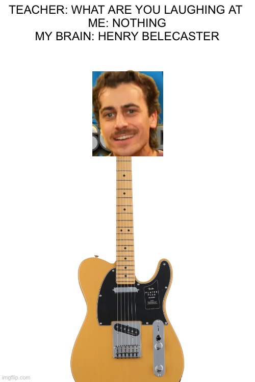 This has to be the stupidest thing I’ve ever made | TEACHER: WHAT ARE YOU LAUGHING AT 
ME: NOTHING
MY BRAIN: HENRY BELECASTER | image tagged in guitar | made w/ Imgflip meme maker