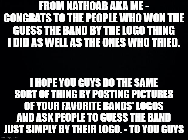 just a little message to you all. | FROM NATHOAB AKA ME - CONGRATS TO THE PEOPLE WHO WON THE GUESS THE BAND BY THE LOGO THING I DID AS WELL AS THE ONES WHO TRIED. I HOPE YOU GUYS DO THE SAME SORT OF THING BY POSTING PICTURES OF YOUR FAVORITE BANDS' LOGOS AND ASK PEOPLE TO GUESS THE BAND JUST SIMPLY BY THEIR LOGO. - TO YOU GUYS | image tagged in black background | made w/ Imgflip meme maker
