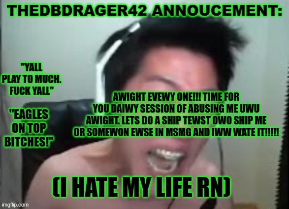 (13 hours...11 hours before my tagline is over) | AWIGHT EVEWY ONE!!! TIME FOR YOU DAIWY SESSION OF ABUSING ME UWU
AWIGHT. LETS DO A SHIP TEWST 0W0 SHIP ME OR SOMEWON EWSE IN MSMG AND IWW WATE IT!!!!! (I HATE MY LIFE RN) | image tagged in thedbdrager42s annoucement template | made w/ Imgflip meme maker