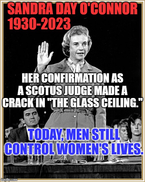 "All things being equal, they never are." Mark Twain | SANDRA DAY O'CONNOR
1930-2023; HER CONFIRMATION AS A SCOTUS JUDGE MADE A CRACK IN "THE GLASS CEILING."; TODAY, MEN STILL CONTROL WOMEN'S LIVES. | image tagged in politics | made w/ Imgflip meme maker